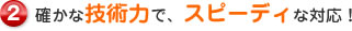 確かな技術力で、スピーディな対応！